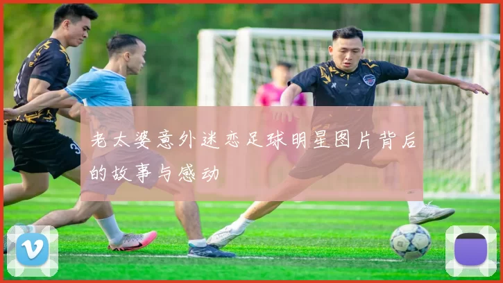 老太婆意外迷恋足球明星图片背后的故事与感动