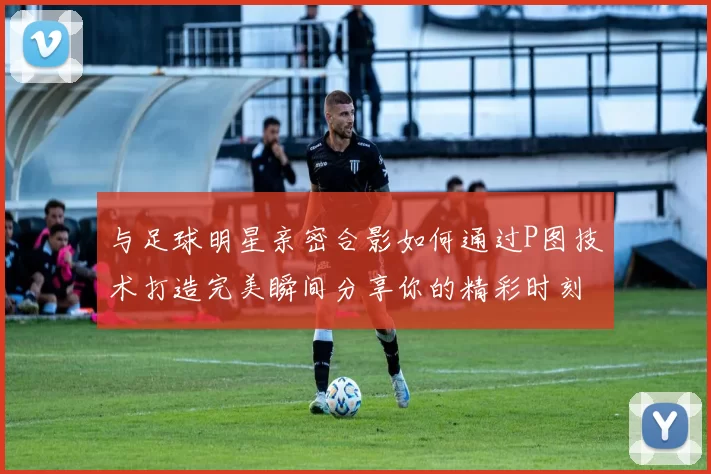 与足球明星亲密合影如何通过P图技术打造完美瞬间分享你的精彩时刻