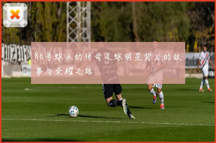 86号球衣的传奇足球明星背后的故事与荣耀之路