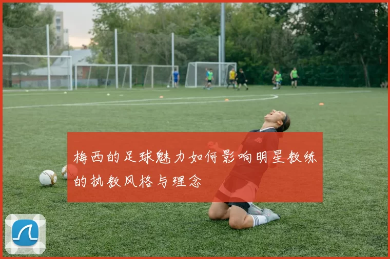 梅西的足球魅力如何影响明星教练的执教风格与理念