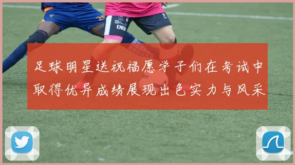 足球明星送祝福愿学子们在考试中取得优异成绩展现出色实力与风采