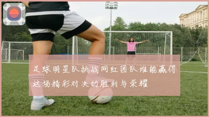 足球明星队挑战网红团队谁能赢得这场精彩对决的胜利与荣耀