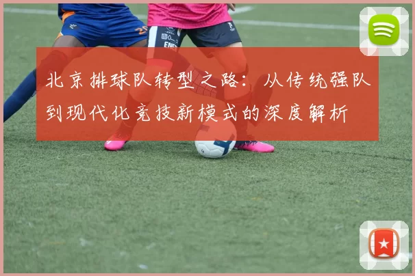 北京排球队转型之路：从传统强队到现代化竞技新模式的深度解析