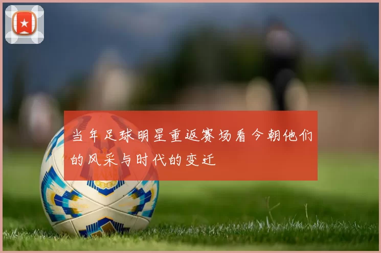 当年足球明星重返赛场看今朝他们的风采与时代的变迁