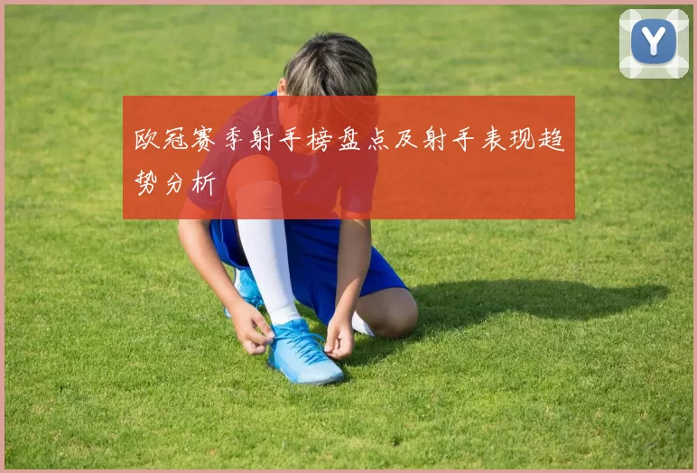 欧冠赛季射手榜盘点及射手表现趋势分析
