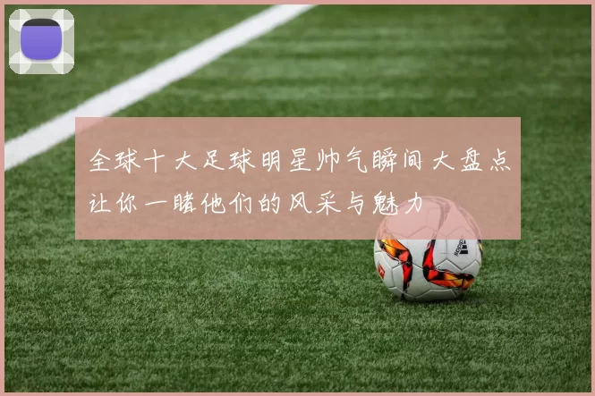 全球十大足球明星帅气瞬间大盘点让你一睹他们的风采与魅力