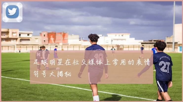 足球明星在社交媒体上常用的表情符号大揭秘