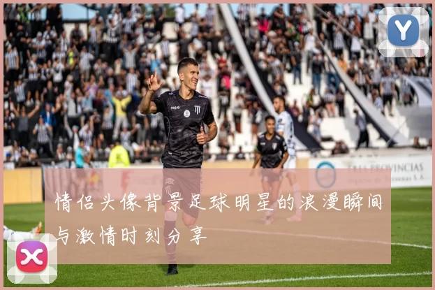 情侣头像背景足球明星的浪漫瞬间与激情时刻分享