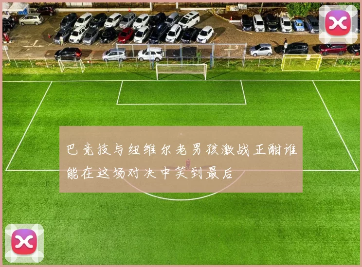 巴竞技与纽维尔老男孩激战正酣谁能在这场对决中笑到最后