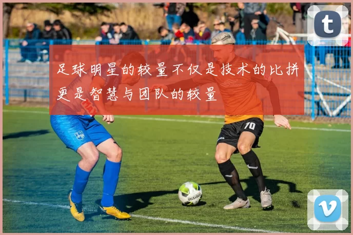 足球明星的较量不仅是技术的比拼更是智慧与团队的较量