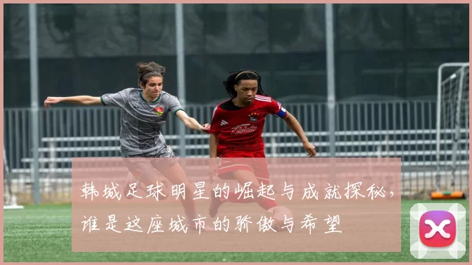 韩城足球明星的崛起与成就探秘，谁是这座城市的骄傲与希望