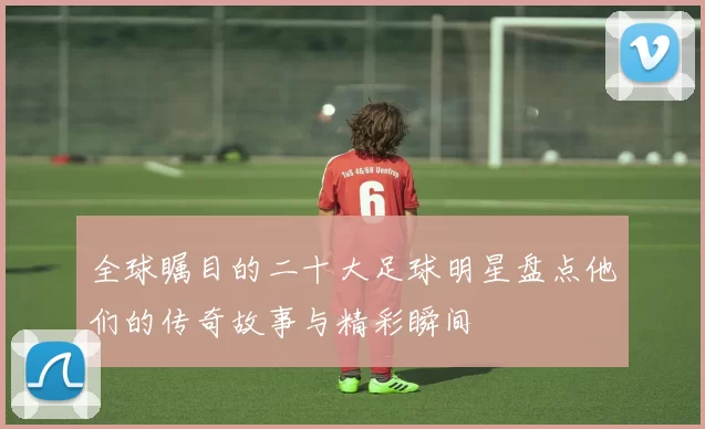 全球瞩目的二十大足球明星盘点他们的传奇故事与精彩瞬间