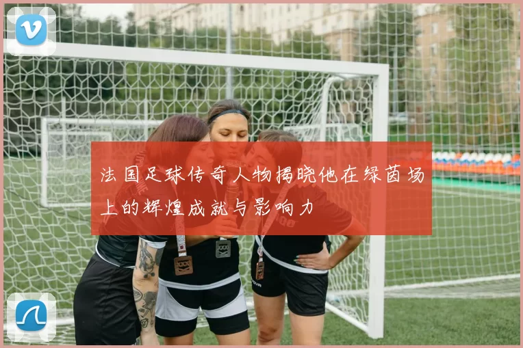 法国足球传奇人物揭晓他在绿茵场上的辉煌成就与影响力