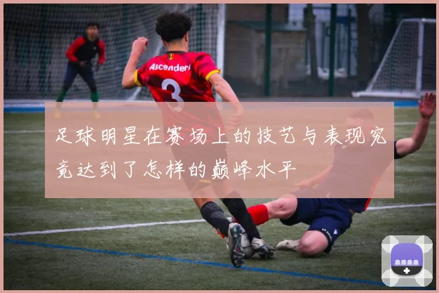 足球明星在赛场上的技艺与表现究竟达到了怎样的巅峰水平
