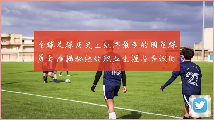 全球足球历史上红牌最多的明星球员是谁揭秘他的职业生涯与争议时刻