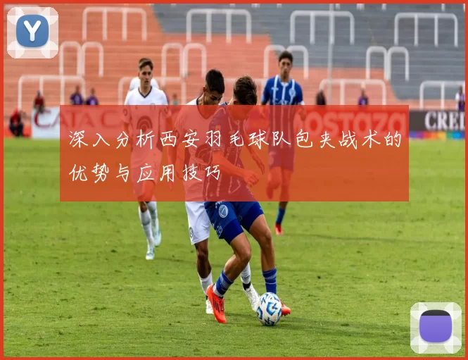 深入分析西安羽毛球队包夹战术的优势与应用技巧