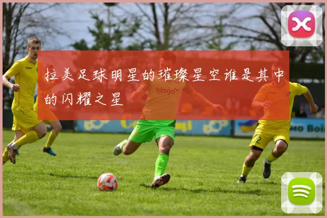 拉美足球明星的璀璨星空谁是其中的闪耀之星