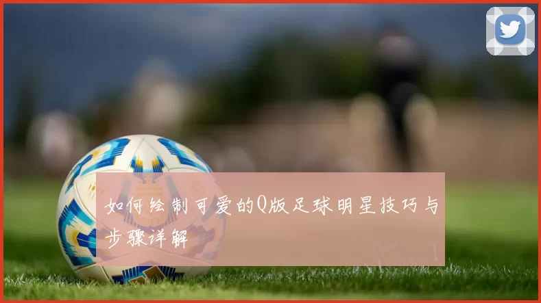如何绘制可爱的Q版足球明星技巧与步骤详解