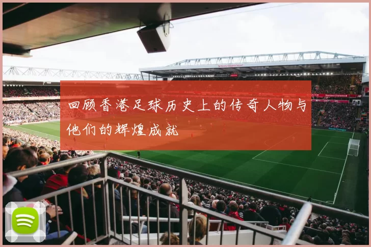 回顾香港足球历史上的传奇人物与他们的辉煌成就