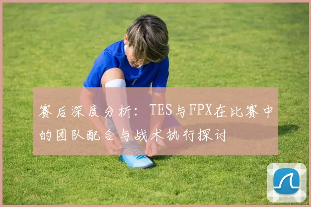 赛后深度分析：TES与FPX在比赛中的团队配合与战术执行探讨