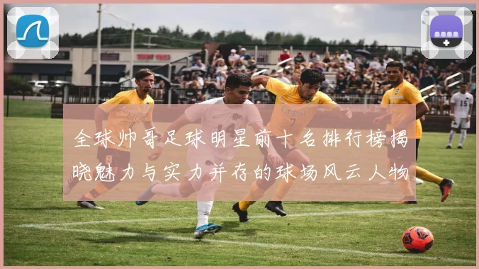 全球帅哥足球明星前十名排行榜揭晓魅力与实力并存的球场风云人物
