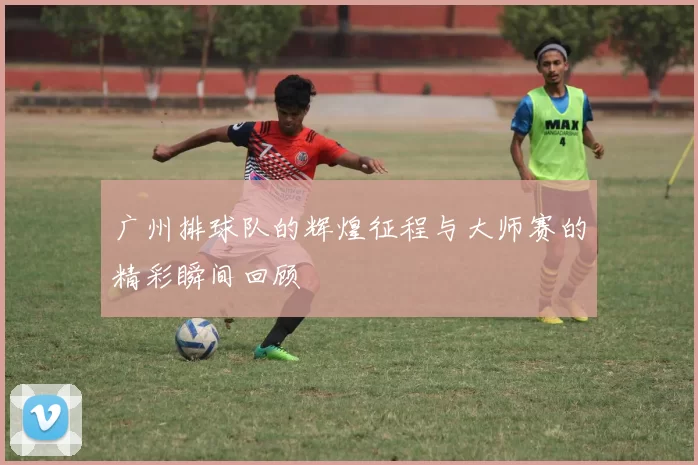 广州排球队的辉煌征程与大师赛的精彩瞬间回顾