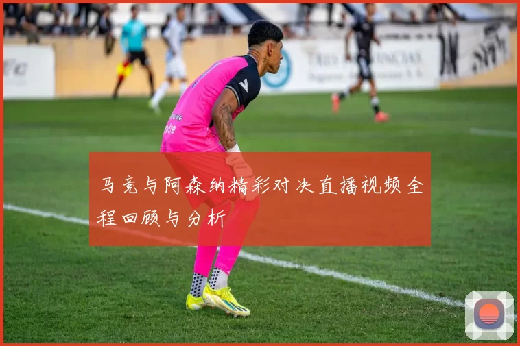 马竞与阿森纳精彩对决直播视频全程回顾与分析