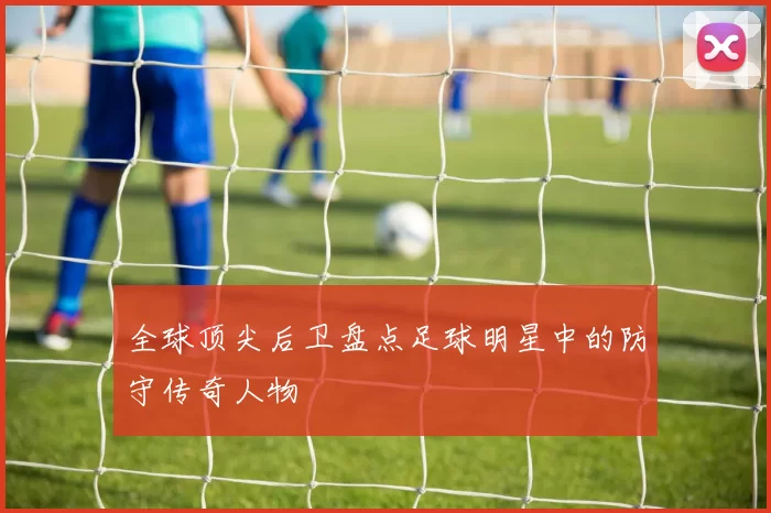 全球顶尖后卫盘点足球明星中的防守传奇人物