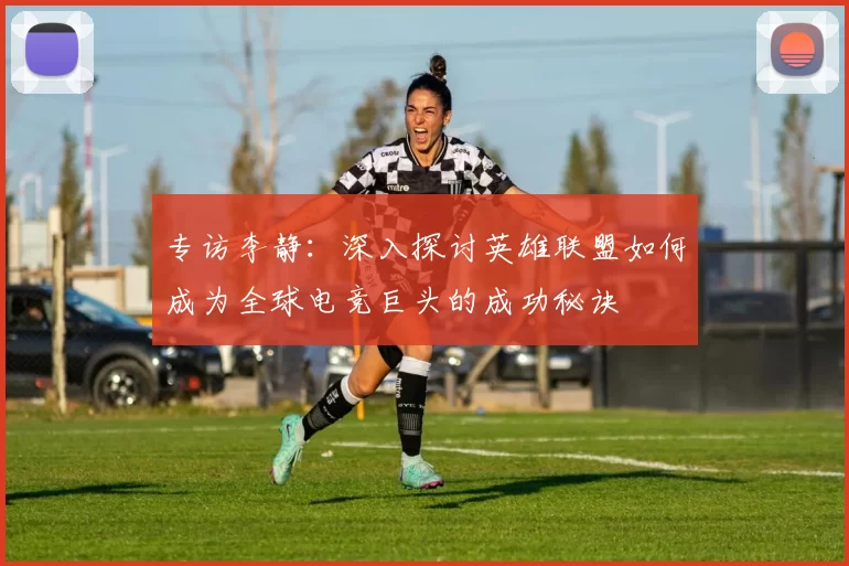 专访李静：深入探讨英雄联盟如何成为全球电竞巨头的成功秘诀