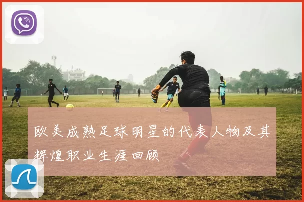 欧美成熟足球明星的代表人物及其辉煌职业生涯回顾