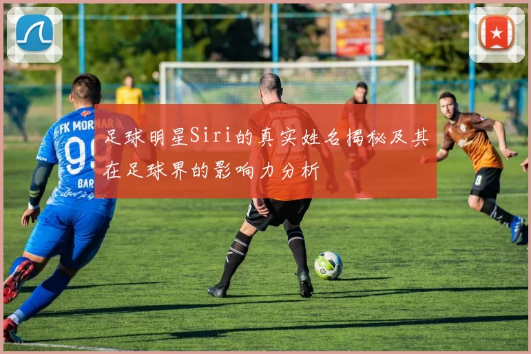 足球明星Siri的真实姓名揭秘及其在足球界的影响力分析