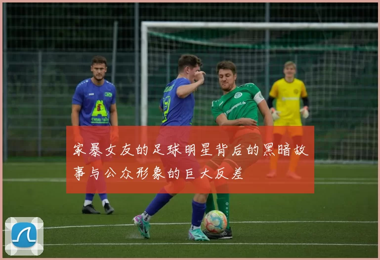 家暴女友的足球明星背后的黑暗故事与公众形象的巨大反差