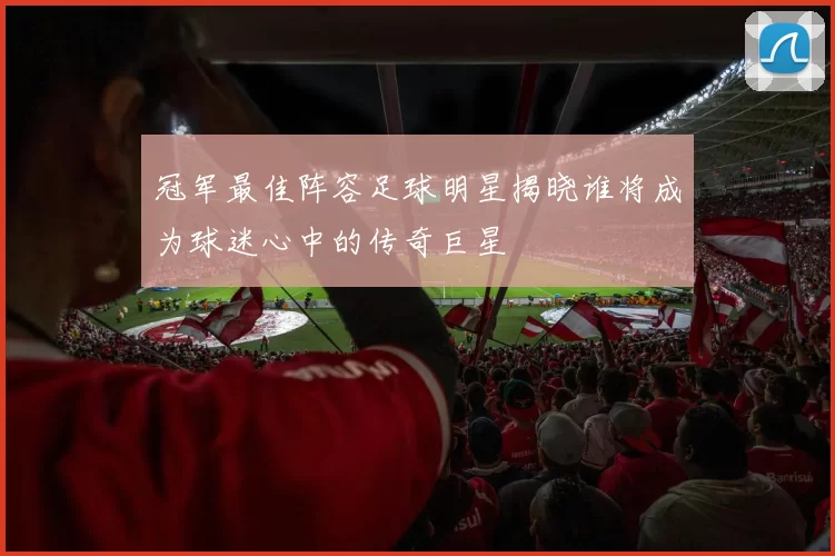 冠军最佳阵容足球明星揭晓谁将成为球迷心中的传奇巨星
