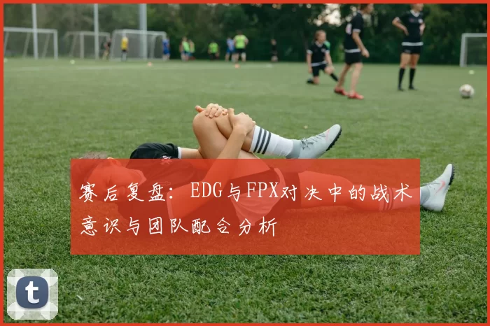 赛后复盘：EDG与FPX对决中的战术意识与团队配合分析