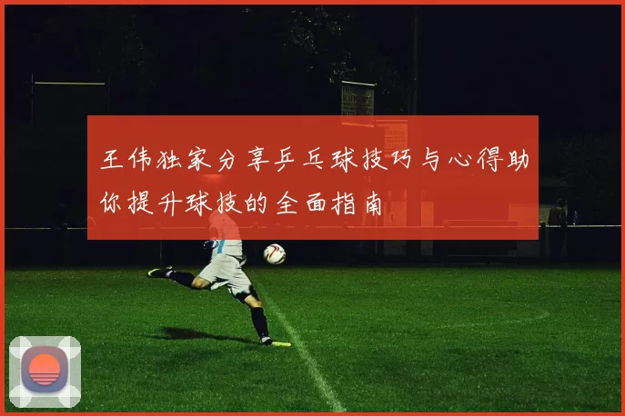 王伟独家分享乒乓球技巧与心得助你提升球技的全面指南