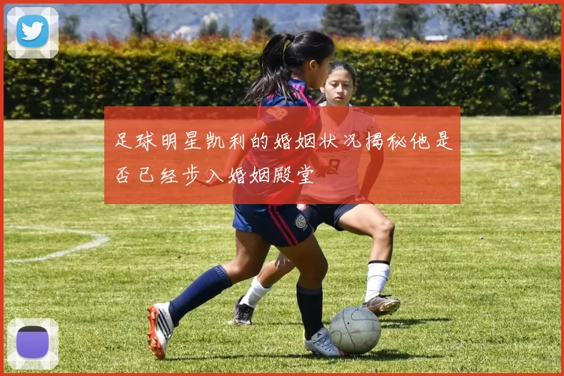 足球明星凯利的婚姻状况揭秘他是否已经步入婚姻殿堂