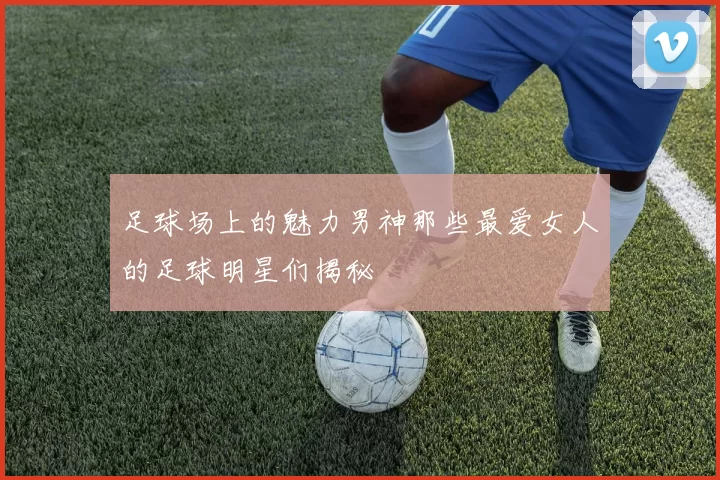 足球场上的魅力男神那些最爱女人的足球明星们揭秘