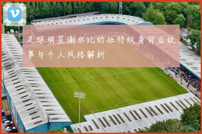 足球明星谢尔比的独特纹身背后故事与个人风格解析