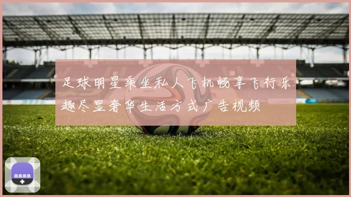 足球明星乘坐私人飞机畅享飞行乐趣尽显奢华生活方式广告视频