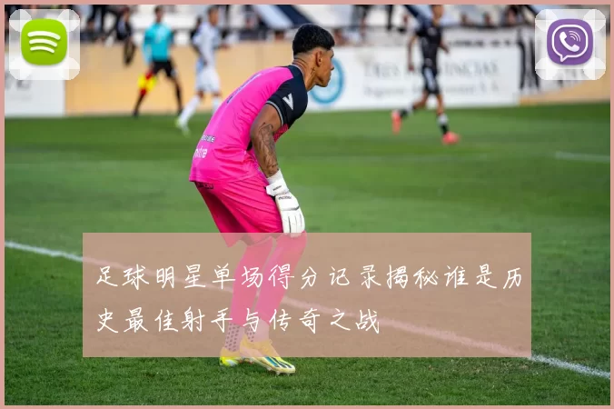 足球明星单场得分记录揭秘谁是历史最佳射手与传奇之战