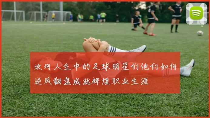 坎坷人生中的足球明星们他们如何逆风翻盘成就辉煌职业生涯