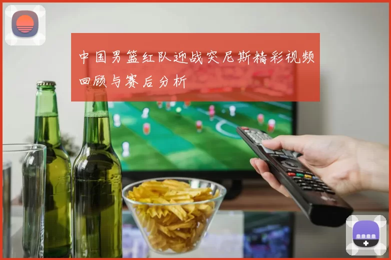 中国男篮红队迎战突尼斯精彩视频回顾与赛后分析