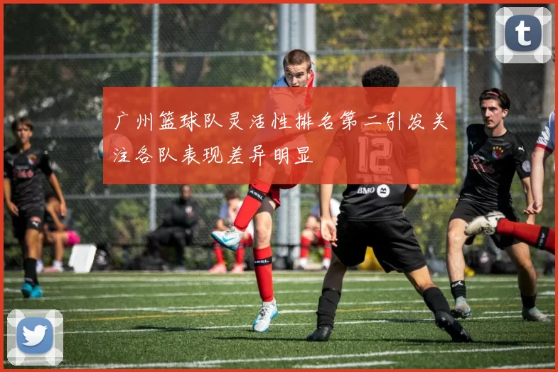 广州篮球队灵活性排名第二引发关注各队表现差异明显