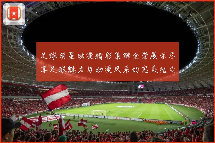 足球明星动漫精彩集锦全景展示尽享足球魅力与动漫风采的完美结合