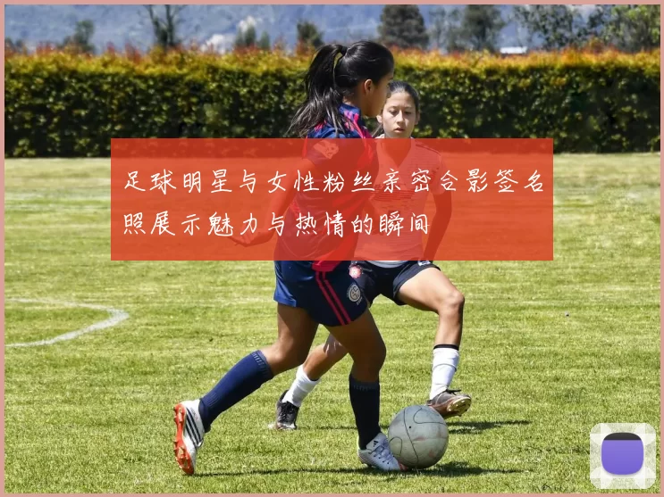 足球明星与女性粉丝亲密合影签名照展示魅力与热情的瞬间