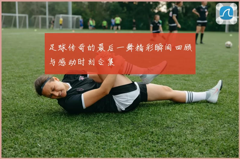 足球传奇的最后一舞精彩瞬间回顾与感动时刻合集
