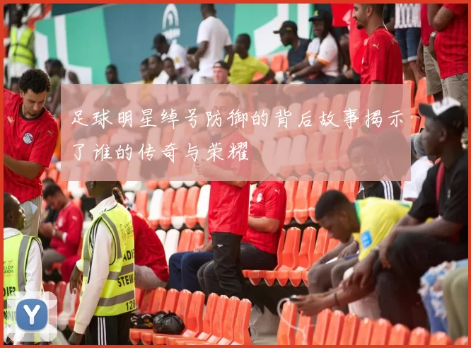足球明星绰号防御的背后故事揭示了谁的传奇与荣耀