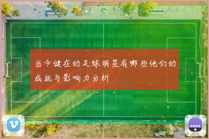 当今健在的足球明星有哪些他们的成就与影响力分析