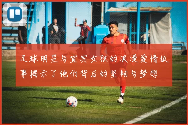 足球明星与宜宾女孩的浪漫爱情故事揭示了他们背后的坚韧与梦想
