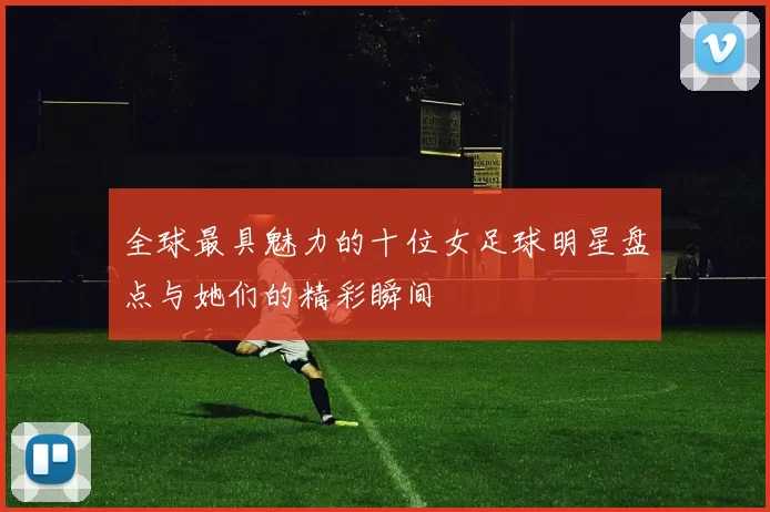 全球最具魅力的十位女足球明星盘点与她们的精彩瞬间